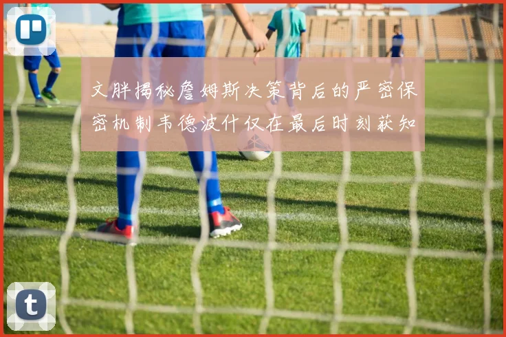 文胖揭秘詹姆斯决策背后的严密保密机制韦德波什仅在最后时刻获知消息