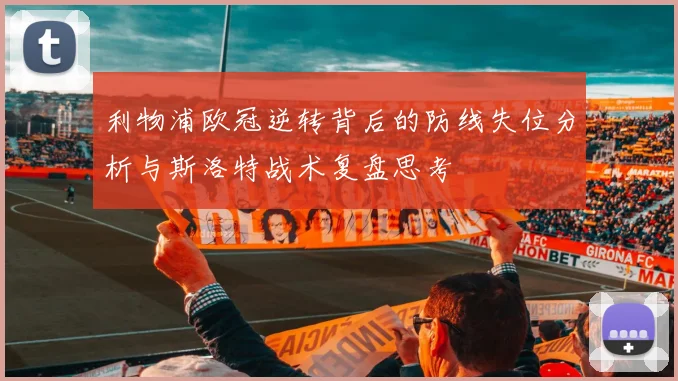利物浦欧冠逆转背后的防线失位分析与斯洛特战术复盘思考