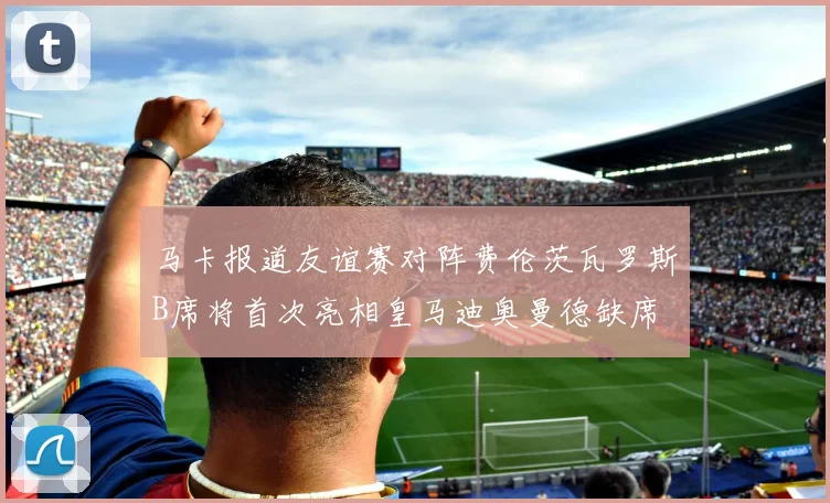 马卡报道友谊赛对阵费伦茨瓦罗斯B席将首次亮相皇马迪奥曼德缺席