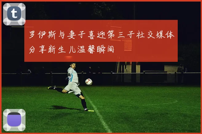 罗伊斯与妻子喜迎第三子社交媒体分享新生儿温馨瞬间